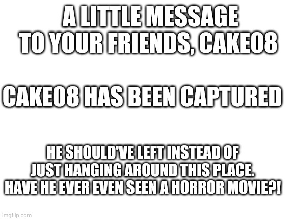 Blank White Template | A LITTLE MESSAGE TO YOUR FRIENDS, CAKE08; CAKE08 HAS BEEN CAPTURED; HE SHOULD'VE LEFT INSTEAD OF JUST HANGING AROUND THIS PLACE. HAVE HE EVER EVEN SEEN A HORROR MOVIE?! | image tagged in blank white template | made w/ Imgflip meme maker