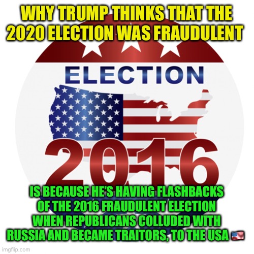 2016 elections | WHY TRUMP THINKS THAT THE 2020 ELECTION WAS FRAUDULENT; IS BECAUSE HE’S HAVING FLASHBACKS OF THE 2016 FRAUDULENT ELECTION WHEN REPUBLICANS COLLUDED WITH RUSSIA AND BECAME TRAITORS, TO THE USA 🇺🇸 | image tagged in 2016 elections | made w/ Imgflip meme maker