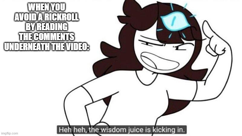 Jaiden animations wisdom juice | WHEN YOU AVOID A RICKROLL BY READING THE COMMENTS UNDERNEATH THE VIDEO: | image tagged in never gonna give you up,never gonna let you down,jaiden animations wisdom juice,rickroll,rick astley,reeeeeeeeeeeeeeeeeeeeee | made w/ Imgflip meme maker