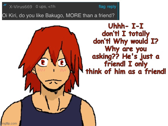 Kirishima ask blog part 6 (sorry to people who don't ship KiriBaku) | Uhhh- I-I don’t! I totally don’t! Why would I? Why are you asking?? He's just a friend! I only think of him as a friend! | image tagged in blank white template,my hero academia,boku no hero academia,fanart | made w/ Imgflip meme maker