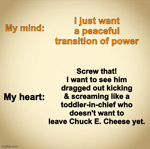 Toddler-in-chief | I just want a peaceful transition of power; My mind:; Screw that! I want to see him dragged out kicking & screaming like a toddler-in-chief who doesn't want to leave Chuck E. Cheese yet. My heart: | image tagged in transition,election,trump,toddler | made w/ Imgflip meme maker
