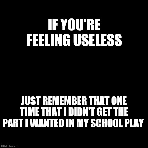 I'm The One That's Useless (if it makes everyone feel better) | IF YOU'RE FEELING USELESS; JUST REMEMBER THAT ONE TIME THAT I DIDN'T GET THE PART I WANTED IN MY SCHOOL PLAY | image tagged in black blank | made w/ Imgflip meme maker