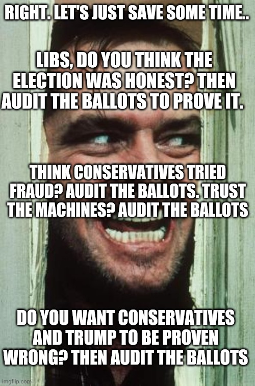 Every liberal meme... Same end conclusion. Put up or shut up. | RIGHT. LET'S JUST SAVE SOME TIME.. LIBS, DO YOU THINK THE ELECTION WAS HONEST? THEN AUDIT THE BALLOTS TO PROVE IT. THINK CONSERVATIVES TRIED FRAUD? AUDIT THE BALLOTS. TRUST THE MACHINES? AUDIT THE BALLOTS; DO YOU WANT CONSERVATIVES AND TRUMP TO BE PROVEN WRONG? THEN AUDIT THE BALLOTS | image tagged in memes,here's johnny | made w/ Imgflip meme maker