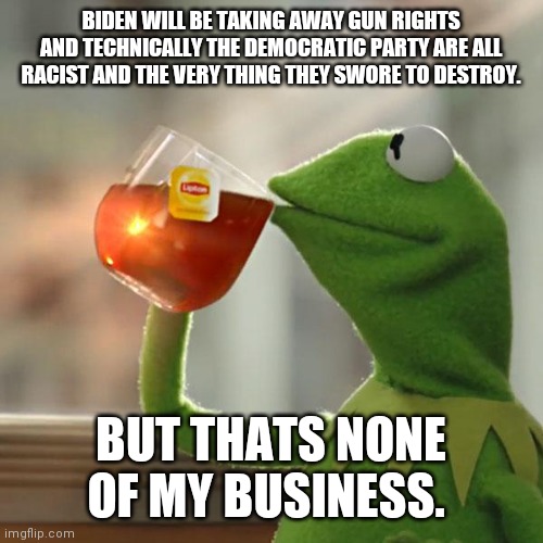 Listen up. | BIDEN WILL BE TAKING AWAY GUN RIGHTS AND TECHNICALLY THE DEMOCRATIC PARTY ARE ALL RACIST AND THE VERY THING THEY SWORE TO DESTROY. BUT THATS NONE OF MY BUSINESS. | image tagged in memes,but that's none of my business,kermit the frog | made w/ Imgflip meme maker