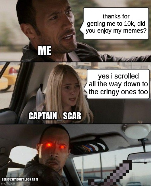 The Rock Driving | thanks for getting me to 10k, did you enjoy my memes? ME; yes i scrolled all the way down to the cringy ones too; CAPTAIN_ SCAR; SERIOUSLY DON'T LOOK AT IT | image tagged in memes,the rock driving | made w/ Imgflip meme maker