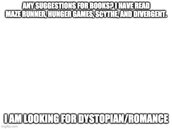 Blank White Template | ANY SUGGESTIONS FOR BOOKS? I HAVE READ MAZE RUNNER, HUNGER GAMES, SCYTHE, AND DIVERGENT. I AM LOOKING FOR DYSTOPIAN/ROMANCE | image tagged in blank white template | made w/ Imgflip meme maker