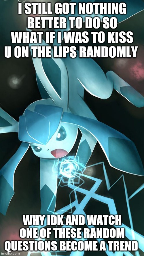 Glaceon use ice beam | I STILL GOT NOTHING BETTER TO DO SO WHAT IF I WAS TO KISS U ON THE LIPS RANDOMLY; WHY IDK AND WATCH ONE OF THESE RANDOM QUESTIONS BECOME A TREND | image tagged in glaceon use ice beam | made w/ Imgflip meme maker