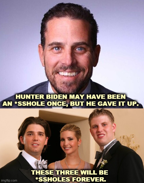 The timing is too cute. The Trump Family of Criminals is already under investigation. And that mob of tax cheats is guilty. | HUNTER BIDEN MAY HAVE BEEN AN *SSHOLE ONCE, BUT HE GAVE IT UP. THESE THREE WILL BE 
*SSHOLES FOREVER. | image tagged in biden,clean,trump,filthy,dirty,criminals | made w/ Imgflip meme maker