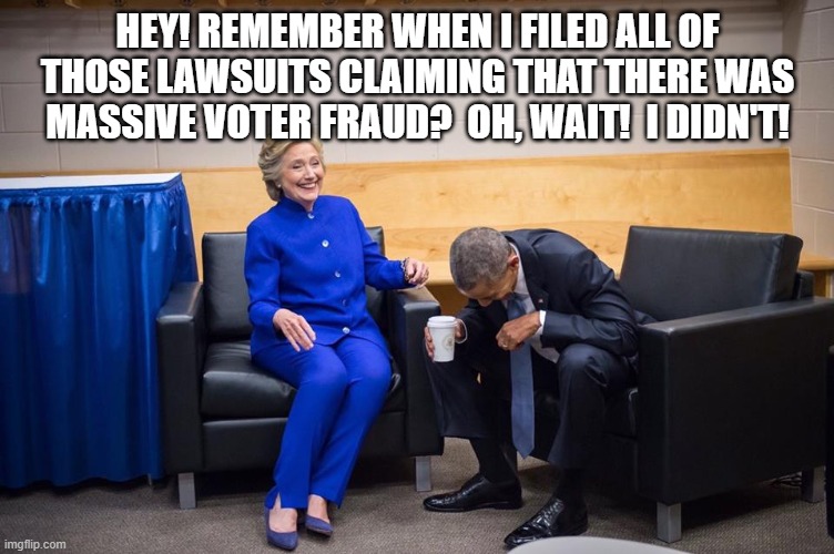 Hillary Obama Laugh | HEY! REMEMBER WHEN I FILED ALL OF THOSE LAWSUITS CLAIMING THAT THERE WAS MASSIVE VOTER FRAUD?  OH, WAIT!  I DIDN'T! | image tagged in hillary obama laugh | made w/ Imgflip meme maker