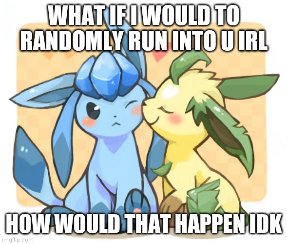 Glaceon x leafeon 3 | WHAT IF I WOULD TO RANDOMLY RUN INTO U IRL; HOW WOULD THAT HAPPEN IDK | image tagged in glaceon x leafeon 3 | made w/ Imgflip meme maker