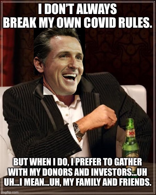 Another typical hypocritical politician - Newsom |  I DON’T ALWAYS BREAK MY OWN COVID RULES. BUT WHEN I DO, I PREFER TO GATHER WITH MY DONORS AND INVESTORS...UH UH...I MEAN...UH, MY FAMILY AND FRIENDS. | image tagged in memes,the most interesting man in the world,gavin newsom,covid,politician,sucks | made w/ Imgflip meme maker