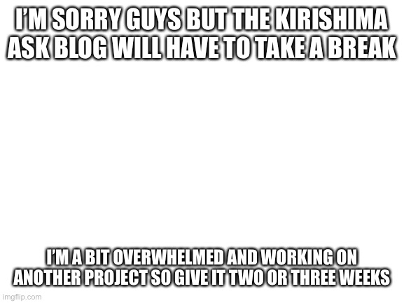 There’s going to be one more post that I’m almost done with and that’s about it for the next little bit | I’M SORRY GUYS BUT THE KIRISHIMA ASK BLOG WILL HAVE TO TAKE A BREAK; I’M A BIT OVERWHELMED AND WORKING ON ANOTHER PROJECT SO GIVE IT TWO OR THREE WEEKS | image tagged in blank white template,my hero academia,boku no hero academia | made w/ Imgflip meme maker