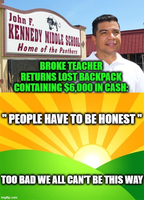 Refreshing Story Of The Day | BROKE TEACHER 
RETURNS LOST BACKPACK 
CONTAINING $6,000 IN CASH:; " PEOPLE HAVE TO BE HONEST "; TOO BAD WE ALL CAN'T BE THIS WAY | image tagged in fun,happy day,today was a good day,good guy greg,inspiring | made w/ Imgflip meme maker