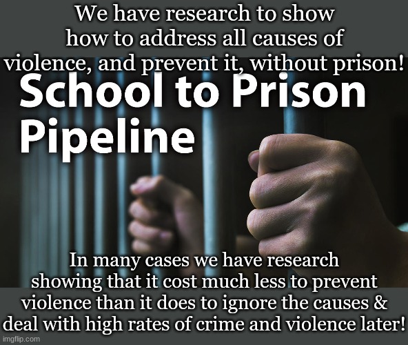 School To Prison Pipeline | We have research to show how to address all causes of violence, and prevent it, without prison! In many cases we have research showing that it cost much less to prevent violence than it does to ignore the causes & deal with high rates of crime and violence later! | image tagged in school to prison pipeline | made w/ Imgflip meme maker