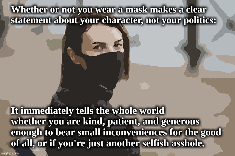 Don't be an asshole - wear a mask! | Whether or not you wear a mask makes a clear statement about your character, not your politics:; It immediately tells the whole world whether you are kind, patient, and generous enough to bear small inconveniences for the good of all, or if you're just another selfish asshole. | image tagged in face mask,face covering,covid-19,altruism,selfishness,pandemic | made w/ Imgflip meme maker