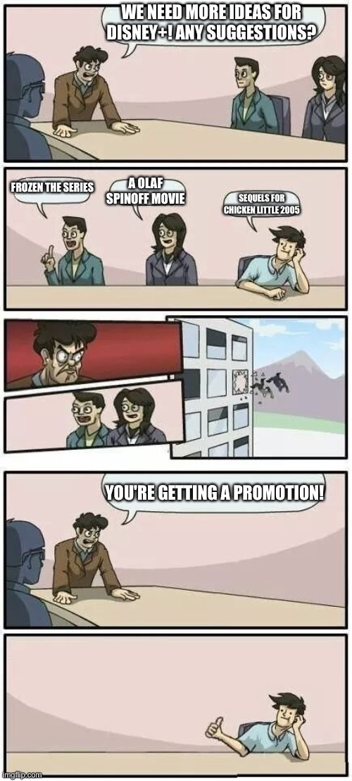 Boardroom Meeting Suggestion 2 | WE NEED MORE IDEAS FOR DISNEY+! ANY SUGGESTIONS? FROZEN THE SERIES; A OLAF SPINOFF MOVIE; SEQUELS FOR CHICKEN LITTLE 2005; YOU'RE GETTING A PROMOTION! | image tagged in boardroom meeting suggestion 2 | made w/ Imgflip meme maker