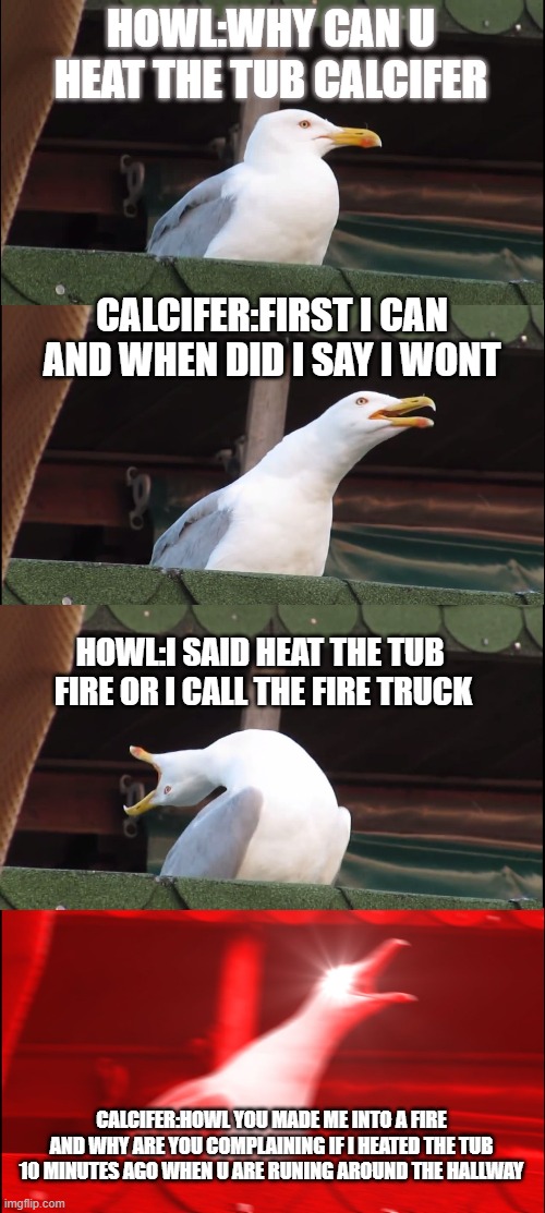 Inhaling Seagull Meme | HOWL:WHY CAN U HEAT THE TUB CALCIFER; CALCIFER:FIRST I CAN AND WHEN DID I SAY I WONT; HOWL:I SAID HEAT THE TUB  FIRE OR I CALL THE FIRE TRUCK; CALCIFER:HOWL YOU MADE ME INTO A FIRE AND WHY ARE YOU COMPLAINING IF I HEATED THE TUB 10 MINUTES AGO WHEN U ARE RUNING AROUND THE HALLWAY | image tagged in memes,inhaling seagull | made w/ Imgflip meme maker