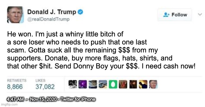 Fixed it for ya . . . | He won. I'm just a whiny little bitch of a sore loser who needs to push that one last scam. Gotta suck all the remaining $$$ from my supporters. Donate, buy more flags, hats, shirts, and that other $hit. Send Donny Boy your $$$. I need cash now! 4:47 AM  -  Nov 15, 2020 - Twitter for iPhone | image tagged in trump twitter post,loser,failure,election,trump,racist | made w/ Imgflip meme maker
