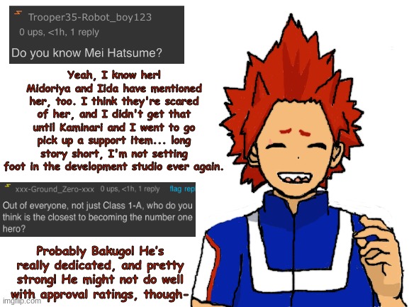 Kirishima ask blog part 7 (last post for a couple weeks, sorry) | Yeah, I know her! Midoriya and Iida have mentioned her, too. I think they're scared of her, and I didn't get that until Kaminari and I went to go pick up a support item... long story short, I'm not setting foot in the development studio ever again. Probably Bakugo! He’s really dedicated, and pretty strong! He might not do well with approval ratings, though- | image tagged in blank white template,fanart,boku no hero academia,my hero academia | made w/ Imgflip meme maker