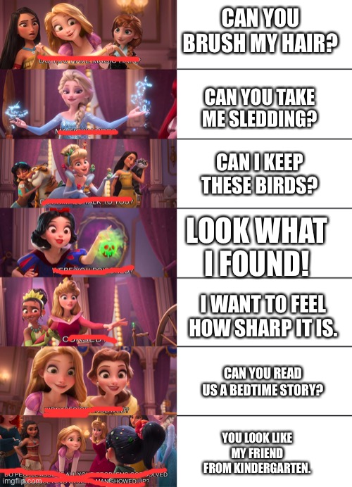 Living with a bunch of daughters | CAN YOU BRUSH MY HAIR? CAN YOU TAKE ME SLEDDING? CAN I KEEP THESE BIRDS? LOOK WHAT I FOUND! I WANT TO FEEL HOW SHARP IT IS. CAN YOU READ US A BEDTIME STORY? YOU LOOK LIKE MY FRIEND FROM KINDERGARTEN. | image tagged in disney princess | made w/ Imgflip meme maker