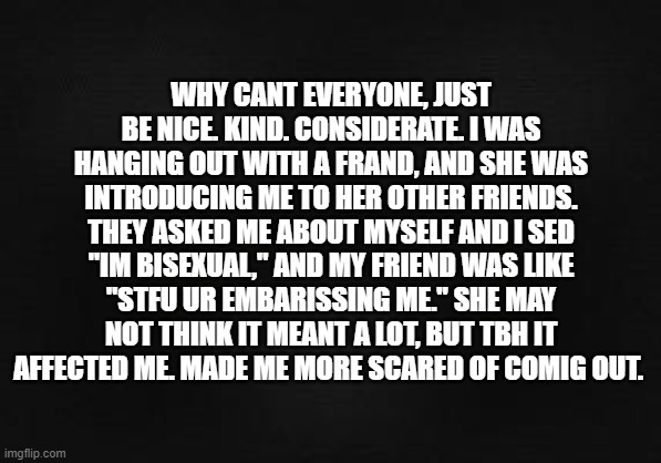 happend a few weeks ago, still thing bout it. (it was on vid call dont worry we wouldnt hang out during covid) | WHY CANT EVERYONE, JUST BE NICE. KIND. CONSIDERATE. I WAS HANGING OUT WITH A FRAND, AND SHE WAS INTRODUCING ME TO HER OTHER FRIENDS. THEY ASKED ME ABOUT MYSELF AND I SED "IM BISEXUAL," AND MY FRIEND WAS LIKE "STFU UR EMBARISSING ME." SHE MAY NOT THINK IT MEANT A LOT, BUT TBH IT AFFECTED ME. MADE ME MORE SCARED OF COMIG OUT. | image tagged in blank template | made w/ Imgflip meme maker