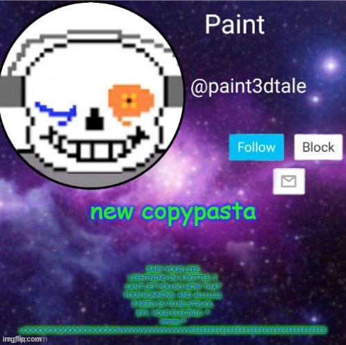 copypastaaaaaaaaaaaaaaaaaaaaaaaaaaaaaaaaaaaaaaaaaaaaaaaaaaaaaaaaaaa | BABY YOUR LIKE LIGHTNING IN A BOTTLE, I CANT LET YOU GO NOW THAT YOUR RUNNING, AND ALLLLLLL I NEED IS TO BE STRUCK, BYY, YOUR ELECTRIC- * inhales * LOOOOOOOOOOOOOOOOOOOVVVVVVVVVVVVVVVVVVEEEEEEEEEEEEEEEEEEEEEEEEEEEEEEEEEEE; new copypasta | image tagged in paint announces | made w/ Imgflip meme maker