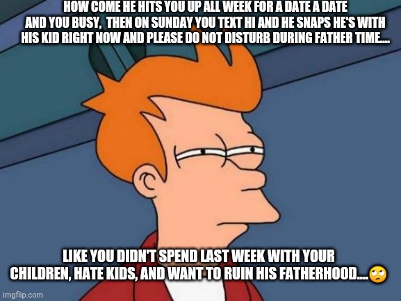 Futurama Fry Meme | HOW COME HE HITS YOU UP ALL WEEK FOR A DATE A DATE AND YOU BUSY,  THEN ON SUNDAY YOU TEXT HI AND HE SNAPS HE'S WITH HIS KID RIGHT NOW AND PLEASE DO NOT DISTURB DURING FATHER TIME.... LIKE YOU DIDN'T SPEND LAST WEEK WITH YOUR CHILDREN, HATE KIDS, AND WANT TO RUIN HIS FATHERHOOD....🙄 | image tagged in memes,futurama fry | made w/ Imgflip meme maker