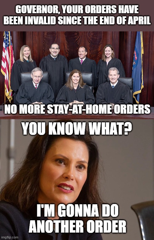 Whitmer's back at it again, in SPITE of a Supreme Court decision saying she couldn't after April 30. This'll be interesting. | GOVERNOR, YOUR ORDERS HAVE BEEN INVALID SINCE THE END OF APRIL; NO MORE STAY-AT-HOME ORDERS; YOU KNOW WHAT? I'M GONNA DO ANOTHER ORDER | image tagged in gretchen whitmer governor of michigan,memes,whitmer,michigan,michigan supreme court,politics | made w/ Imgflip meme maker