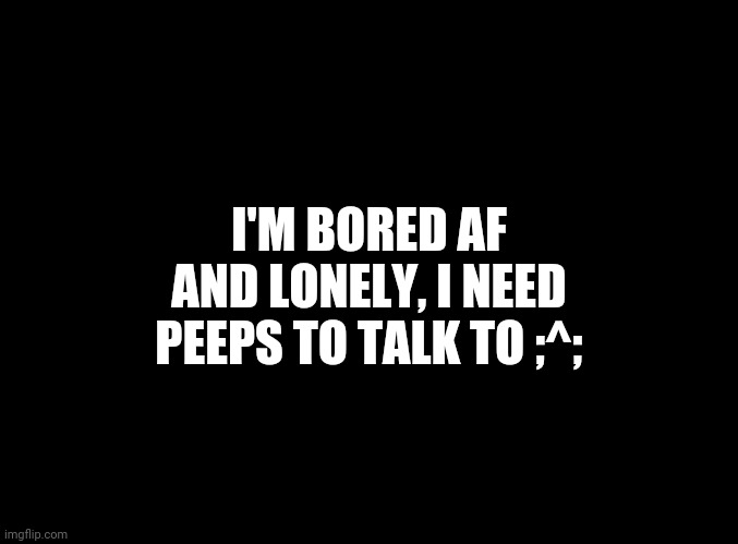 blank black | I'M BORED AF AND LONELY, I NEED PEEPS TO TALK TO ;^; | image tagged in blank black | made w/ Imgflip meme maker