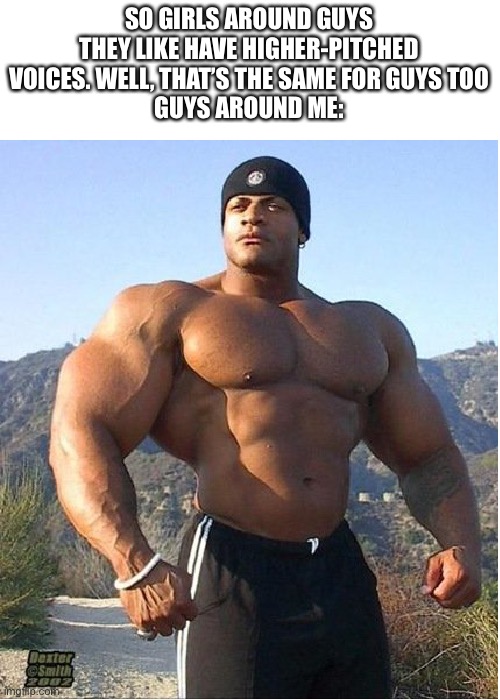 buff guy |  SO GIRLS AROUND GUYS THEY LIKE HAVE HIGHER-PITCHED VOICES. WELL, THAT’S THE SAME FOR GUYS TOO
GUYS AROUND ME: | image tagged in buff guy | made w/ Imgflip meme maker