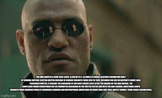 Matrix Morpheus Meme | THE EMD F40PH IS A FOUR-AXLE 3,000–3,200 HP (2.2–2.4 MW) B-B DIESEL-ELECTRIC LOCOMOTIVE BUILT BY GENERAL MOTORS ELECTRO-MOTIVE DIVISION IN SEVERAL VARIANTS FROM 1975 TO 1992. INTENDED FOR USE ON AMTRAK'S SHORT-HAUL PASSENGER ROUTES, IT BECAME THE BACKBONE OF AMTRAK'S DIESEL FLEET AFTER THE FAILURE OF THE EMD SDP40F. THE F40PH ALSO FOUND WIDESPREAD USE ON COMMUTER RAILROADS IN THE UNITED STATES AND WITH VIA RAIL CANADA. ADDITIONAL F40PH VARIANTS WERE MANUFACTURED BY MORRISON-KNUDSEN AND MOTIVEPOWER INDUSTRIES BETWEEN 1988 AND 1998, MOSTLY REBUILT FROM OLDER LOCOMOTIVES. | image tagged in memes,matrix morpheus | made w/ Imgflip meme maker