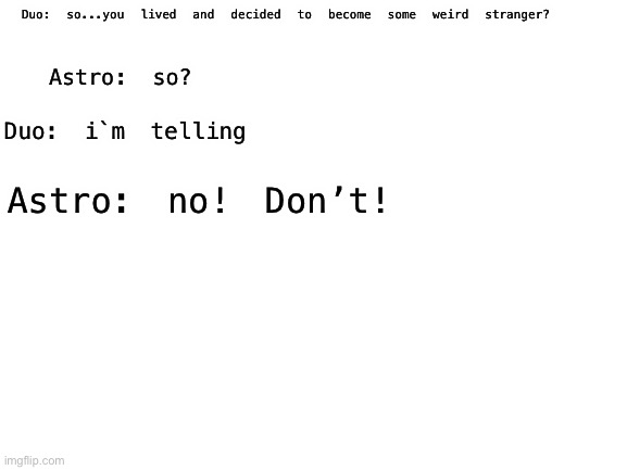 Astro comes home? | Duo: so...you lived and decided to become some weird stranger? Astro: so? Duo: i`m telling; Astro: no! Don’t! | image tagged in blank white template | made w/ Imgflip meme maker