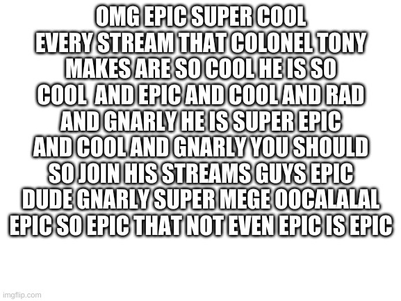 Blank White Template | OMG EPIC SUPER COOL EVERY STREAM THAT COLONEL TONY MAKES ARE SO COOL HE IS SO COOL  AND EPIC AND COOL AND RAD AND GNARLY HE IS SUPER EPIC AND COOL AND GNARLY YOU SHOULD SO JOIN HIS STREAMS GUYS EPIC DUDE GNARLY SUPER MEGE OOCALALAL EPIC SO EPIC THAT NOT EVEN EPIC IS EPIC | image tagged in blank white template | made w/ Imgflip meme maker