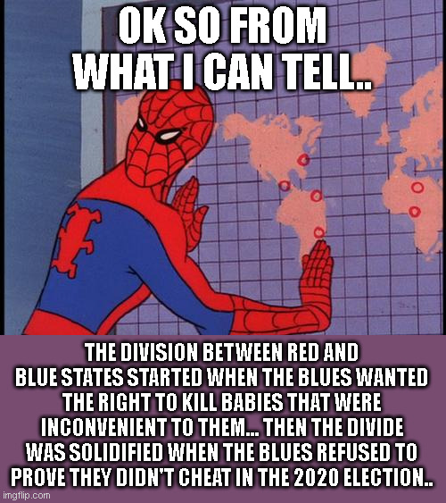 History will record this. Future generations will see this. | OK SO FROM WHAT I CAN TELL.. THE DIVISION BETWEEN RED AND BLUE STATES STARTED WHEN THE BLUES WANTED THE RIGHT TO KILL BABIES THAT WERE INCONVENIENT TO THEM... THEN THE DIVIDE WAS SOLIDIFIED WHEN THE BLUES REFUSED TO PROVE THEY DIDN'T CHEAT IN THE 2020 ELECTION.. | image tagged in spiderman map | made w/ Imgflip meme maker