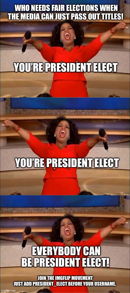 President_Elect Movement | WHO NEEDS FAIR ELECTIONS WHEN THE MEDIA CAN JUST PASS OUT TITLES! YOU’RE PRESIDENT ELECT; YOU’RE PRESIDENT ELECT; EVERYBODY CAN BE PRESIDENT ELECT! JOIN THE IMGFLIP MOVEMENT
JUST ADD PRESIDENT_ELECT BEFORE YOUR USERNAME. | image tagged in memes,oprah you get a,president elect,voter fraud | made w/ Imgflip meme maker