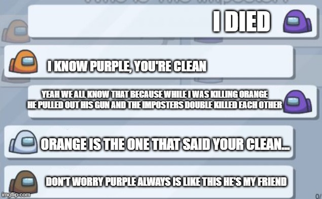 among us chat | I DIED; I KNOW PURPLE, YOU'RE CLEAN; YEAH WE ALL KNOW THAT BECAUSE WHILE I WAS KILLING ORANGE HE PULLED OUT HIS GUN AND THE IMPOSTERS DOUBLE KILLED EACH OTHER; ORANGE IS THE ONE THAT SAID YOUR CLEAN... DON'T WORRY PURPLE ALWAYS IS LIKE THIS HE'S MY FRIEND | image tagged in among us chat | made w/ Imgflip meme maker