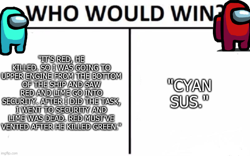 Who Would Win? | "IT'S RED, HE KILLED. SO I WAS GOING TO UPPER ENGINE FROM THE BOTTOM OF THE SHIP AND SAW RED AND LIME GO INTO SECURITY. AFTER I DID THE TASK, I WENT TO SECURITY AND LIME WAS DEAD. RED MUST'VE VENTED AFTER HE KILLED GREEN."; "CYAN SUS." | image tagged in memes,who would win | made w/ Imgflip meme maker