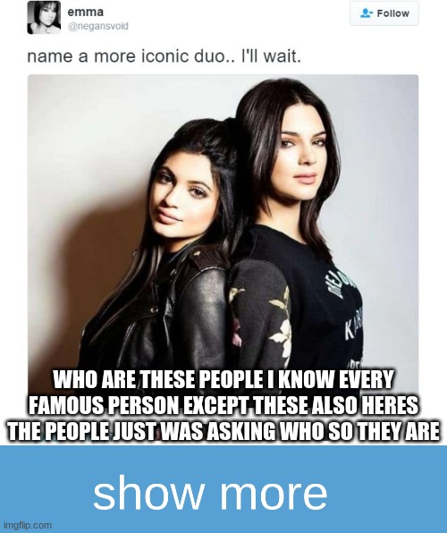 WHO ARE THESE PEOPLE I KNOW EVERY FAMOUS PERSON EXCEPT THESE ALSO HERES THE PEOPLE JUST WAS ASKING WHO SO THEY ARE | image tagged in name a more iconic duo,realistic show more sign | made w/ Imgflip meme maker