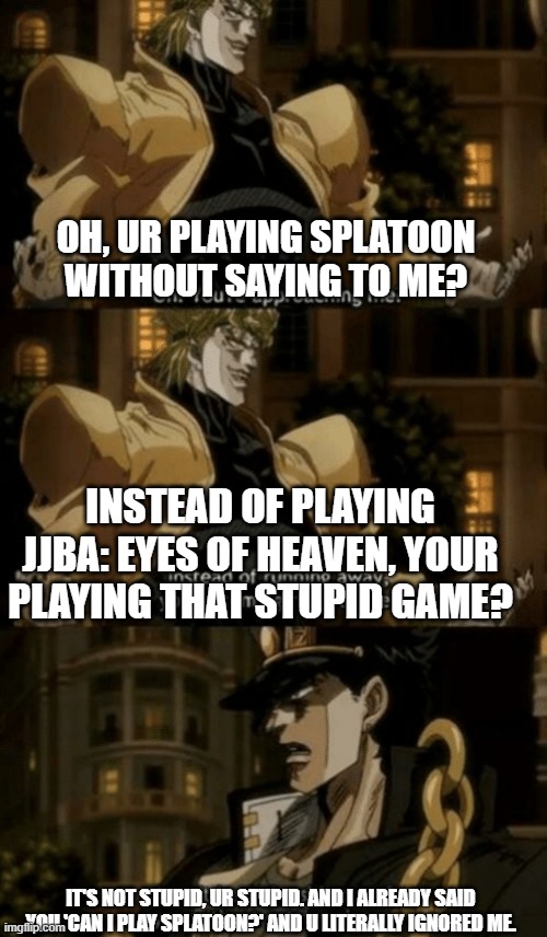 lol idk | OH, UR PLAYING SPLATOON WITHOUT SAYING TO ME? INSTEAD OF PLAYING JJBA: EYES OF HEAVEN, YOUR PLAYING THAT STUPID GAME? IT'S NOT STUPID, UR STUPID. AND I ALREADY SAID YOU 'CAN I PLAY SPLATOON?' AND U LITERALLY IGNORED ME. | image tagged in oh you re approaching me | made w/ Imgflip meme maker