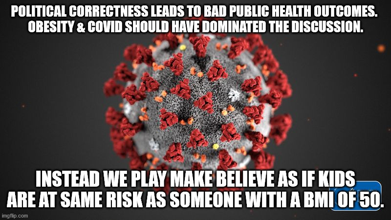 we play make believe as if kids are at same risk as someone with a BMI of 50. | POLITICAL CORRECTNESS LEADS TO BAD PUBLIC HEALTH OUTCOMES. 
OBESITY & COVID SHOULD HAVE DOMINATED THE DISCUSSION. INSTEAD WE PLAY MAKE BELIEVE AS IF KIDS ARE AT SAME RISK AS SOMEONE WITH A BMI OF 50. | image tagged in covid 19 | made w/ Imgflip meme maker