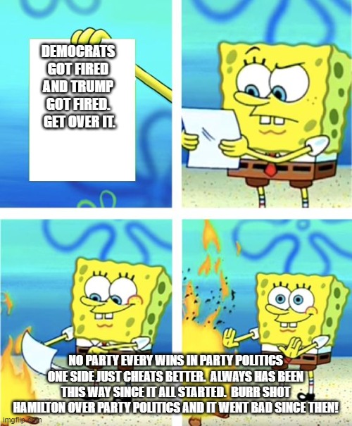 Spongebob Burning Paper | DEMOCRATS GOT FIRED AND TRUMP GOT FIRED.  GET OVER IT. NO PARTY EVERY WINS IN PARTY POLITICS ONE SIDE JUST CHEATS BETTER.  ALWAYS HAS BEEN THIS WAY SINCE IT ALL STARTED.  BURR SHOT HAMILTON OVER PARTY POLITICS AND IT WENT BAD SINCE THEN! | image tagged in spongebob burning paper | made w/ Imgflip meme maker