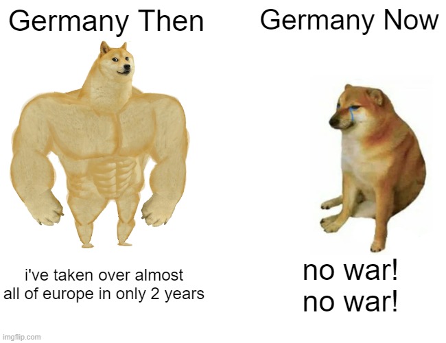 Buff Doge vs. Cheems | Germany Then; Germany Now; i've taken over almost all of europe in only 2 years; no war!
no war! | image tagged in memes,buff doge vs cheems | made w/ Imgflip meme maker