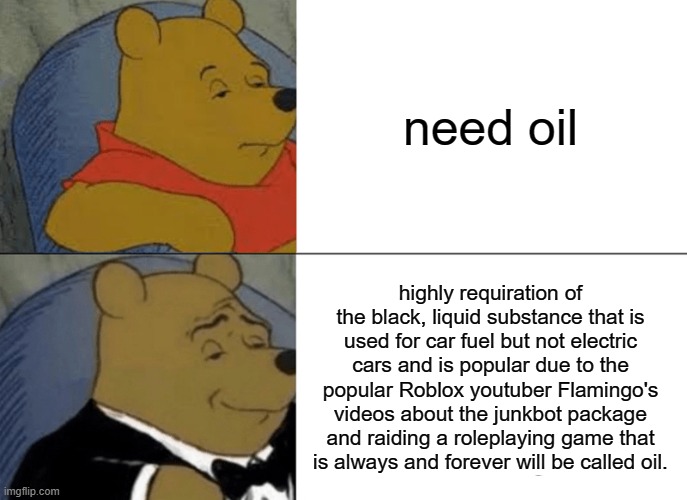 n e e d  o i l | need oil; highly requiration of the black, liquid substance that is used for car fuel but not electric cars and is popular due to the popular Roblox youtuber Flamingo's videos about the junkbot package and raiding a roleplaying game that is always and forever will be called oil. | image tagged in memes,tuxedo winnie the pooh | made w/ Imgflip meme maker