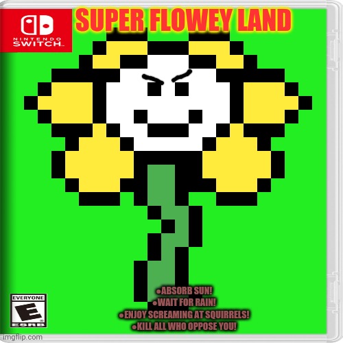 Best new switch game | SUPER FLOWEY LAND; ●ABSORB SUN!
●WAIT FOR RAIN!
●ENJOY SCREAMING AT SQUIRRELS!
●KILL ALL WHO OPPOSE YOU! | image tagged in nintendo switch,super,flowey,land,undertale,fake | made w/ Imgflip meme maker