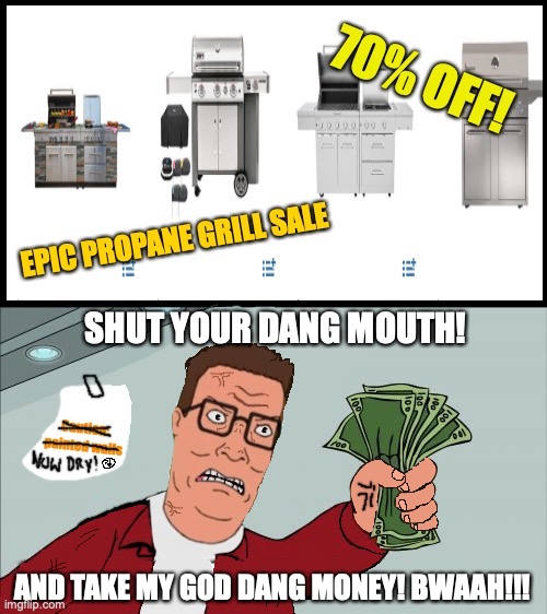 shut up and take my money (2nd Hank Hill ed.) | SHUT YOUR DANG MOUTH! AND TAKE MY GOD DANG MONEY! BWAAH!!! | image tagged in shut up and take my money fry,american hank hill,propane,upgrade,king of the hill,futurama | made w/ Imgflip meme maker