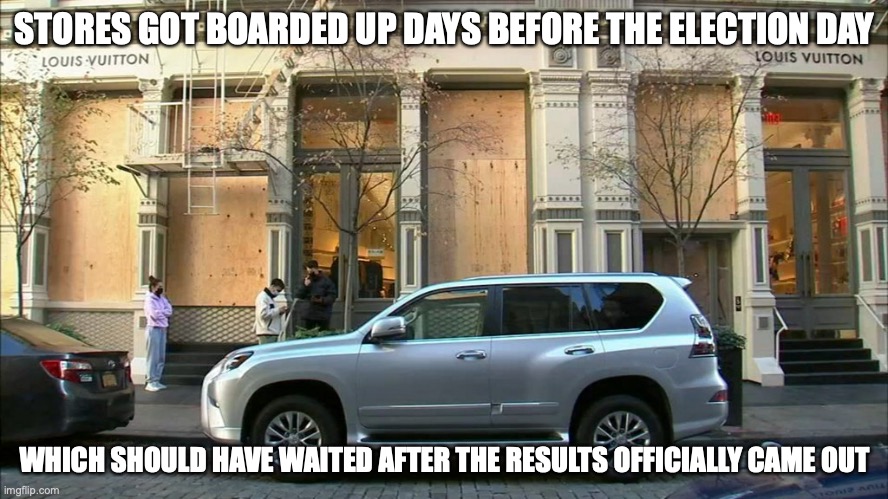 Stores Boarded Up | STORES GOT BOARDED UP DAYS BEFORE THE ELECTION DAY; WHICH SHOULD HAVE WAITED AFTER THE RESULTS OFFICIALLY CAME OUT | image tagged in election 2020,politics,memes | made w/ Imgflip meme maker