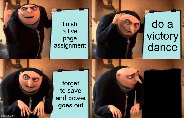 It at least happened to all of us, right? | finish a five page assignment; do a victory dance; forget to save and power
goes out | image tagged in memes,gru's plan,homework | made w/ Imgflip meme maker