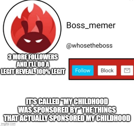 it's 100% legit, i won't bore you with my bad puns.. | 3 MORE FOLLOWERS AND I'LL DO A LEGIT REVEAL. 100% LEGIT; IT'S CALLED "MY CHILDHOOD WAS SPONSORED BY" THE THINGS THAT ACTUALLY SPONSORED MY CHILDHOOD | image tagged in boss-memer's announcementtemplate | made w/ Imgflip meme maker