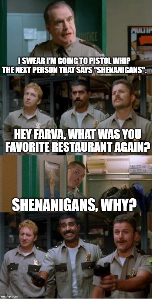 super troopers shenanigans | I SWEAR I'M GOING TO PISTOL WHIP THE NEXT PERSON THAT SAYS "SHENANIGANS". HEY FARVA, WHAT WAS YOU FAVORITE RESTAURANT AGAIN? SHENANIGANS, WHY? | image tagged in super troopers shenanigans | made w/ Imgflip meme maker