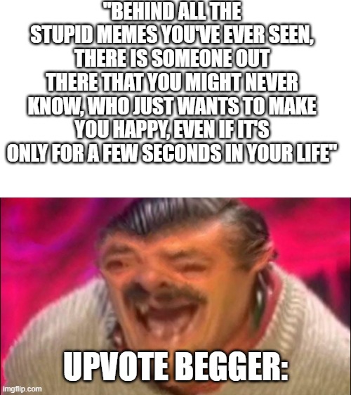 laugh | "BEHIND ALL THE STUPID MEMES YOU'VE EVER SEEN, THERE IS SOMEONE OUT THERE THAT YOU MIGHT NEVER KNOW, WHO JUST WANTS TO MAKE YOU HAPPY, EVEN IF IT'S ONLY FOR A FEW SECONDS IN YOUR LIFE"; UPVOTE BEGGER: | image tagged in laugh,imgflip,memes,upvote begging,beggar,happy | made w/ Imgflip meme maker